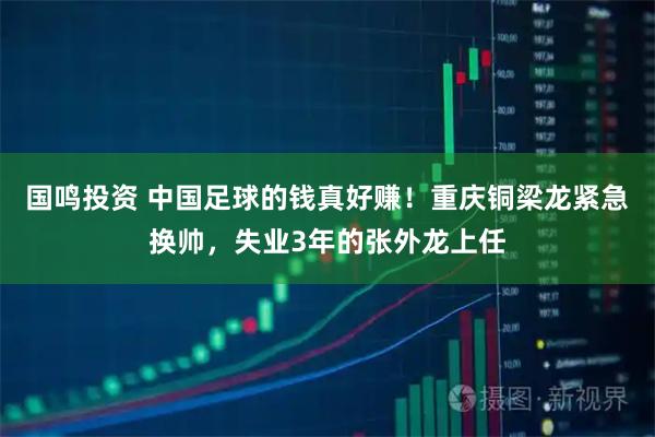 国鸣投资 中国足球的钱真好赚！重庆铜梁龙紧急换帅，失业3年的张外龙上任