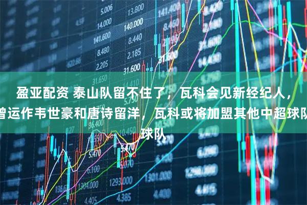 盈亚配资 泰山队留不住了，瓦科会见新经纪人，曾运作韦世豪和唐诗留洋，瓦科或将加盟其他中超球队