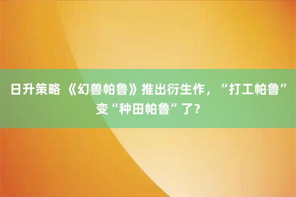 日升策略 《幻兽帕鲁》推出衍生作，“打工帕鲁”变“种田帕鲁”了？
