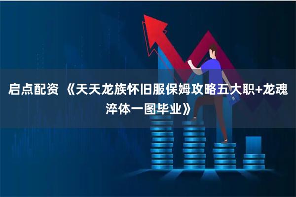 启点配资 《天天龙族怀旧服保姆攻略五大职+龙魂淬体一图毕业》