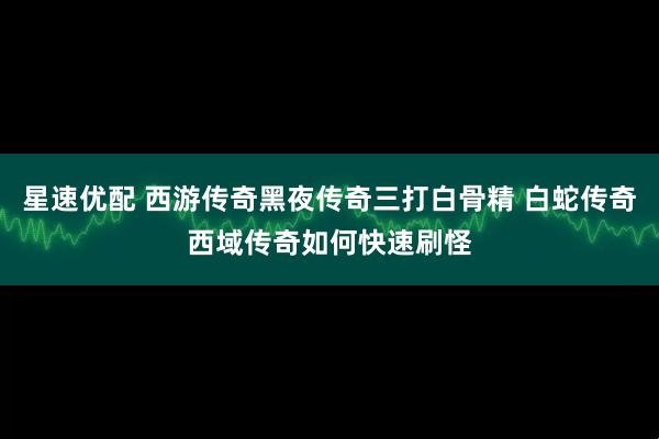 星速优配 西游传奇黑夜传奇三打白骨精 白蛇传奇西域传奇如何快速刷怪