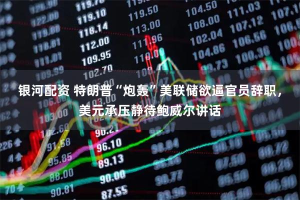 银河配资 特朗普“炮轰”美联储欲逼官员辞职，美元承压静待鲍威尔讲话