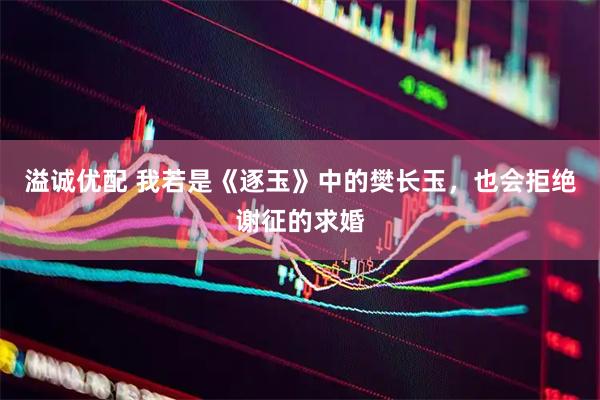 溢诚优配 我若是《逐玉》中的樊长玉，也会拒绝谢征的求婚