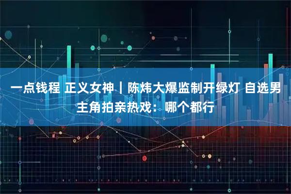 一点钱程 正义女神｜陈炜大爆监制开绿灯 自选男主角拍亲热戏：哪个都行