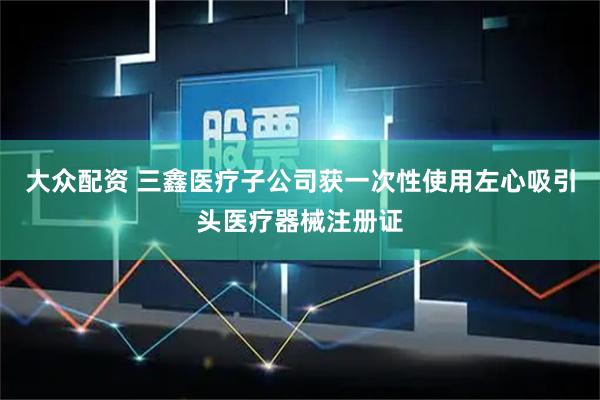 大众配资 三鑫医疗子公司获一次性使用左心吸引头医疗器械注册证