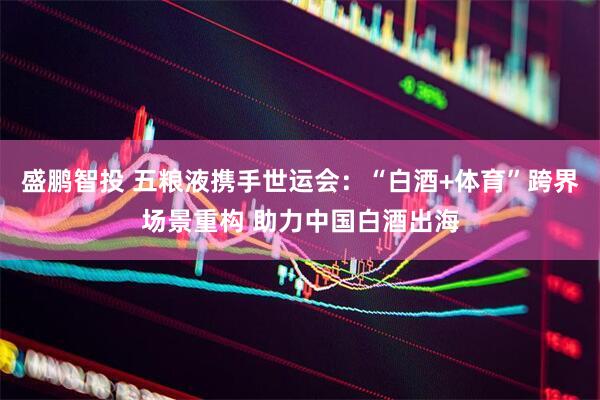 盛鹏智投 五粮液携手世运会：“白酒+体育”跨界场景重构 助力中国白酒出海