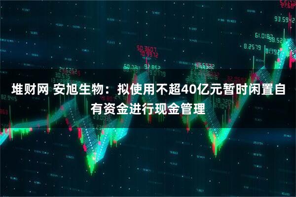 堆财网 安旭生物：拟使用不超40亿元暂时闲置自有资金进行现金管理