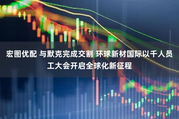 宏图优配 与默克完成交割 环球新材国际以千人员工大会开启全球化新征程