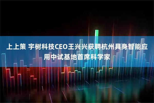 上上策 宇树科技CEO王兴兴获聘杭州具身智能应用中试基地首席科学家