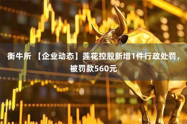 衡牛所 【企业动态】莲花控股新增1件行政处罚，被罚款560元