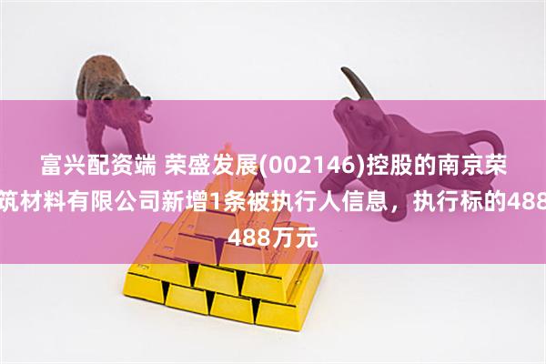 富兴配资端 荣盛发展(002146)控股的南京荣盛建筑材料有限公司新增1条被执行人信息，执行标的488万元