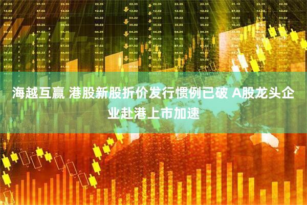 海越互赢 港股新股折价发行惯例已破 A股龙头企业赴港上市加速