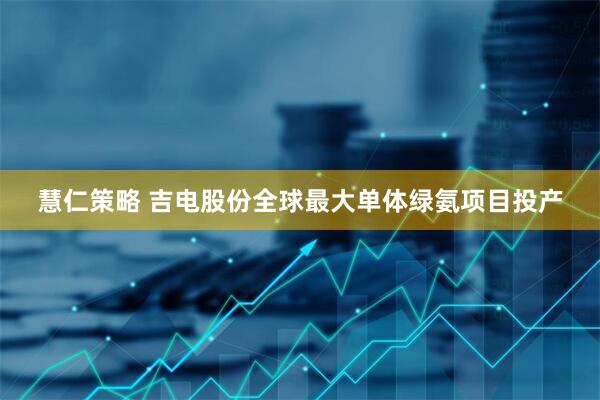 慧仁策略 吉电股份全球最大单体绿氨项目投产