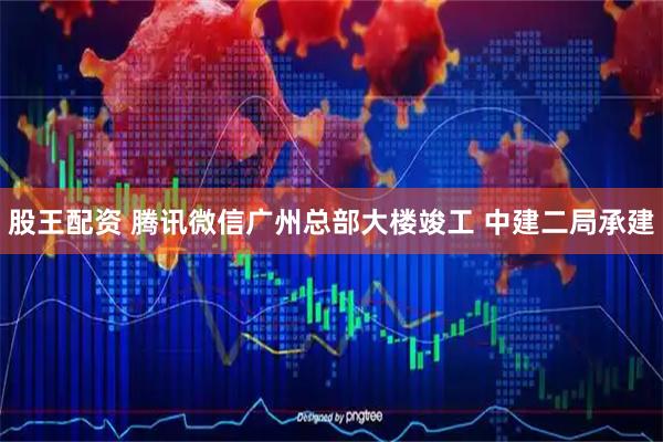 股王配资 腾讯微信广州总部大楼竣工 中建二局承建