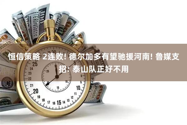 恒信策略 2连败! 德尔加多有望驰援河南! 鲁媒支招: 泰山队正好不用