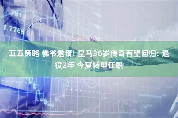 五五策略 佛爷邀请! 皇马36岁传奇有望回归: 退役2年 今夏转型任职