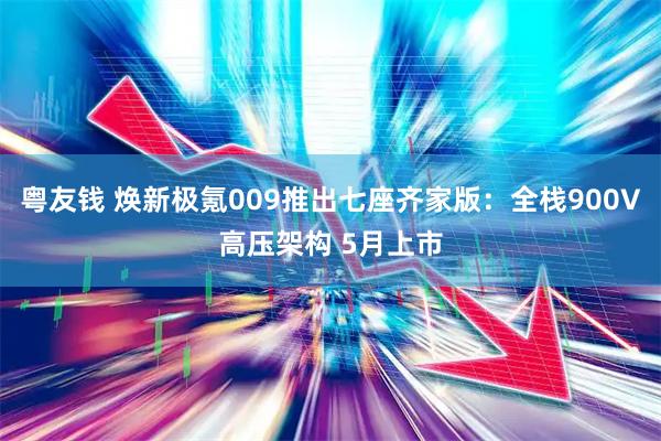 粤友钱 焕新极氪009推出七座齐家版：全栈900V高压架构 5月上市