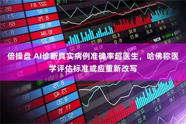 倍操盘 AI诊断真实病例准确率超医生，哈佛称医学评估标准或应重新改写