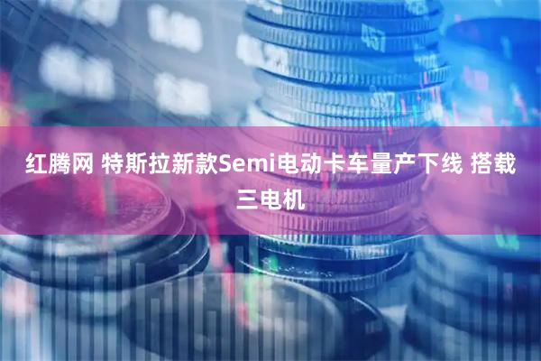 红腾网 特斯拉新款Semi电动卡车量产下线 搭载三电机