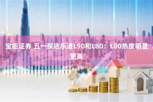 宝钜证券 五一探店乐道L90和L80：L80热度明显更高