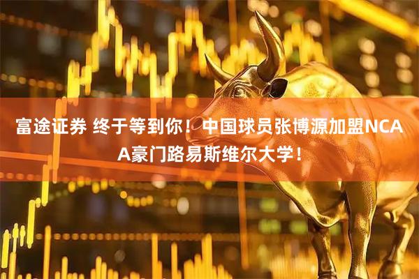 富途证券 终于等到你！中国球员张博源加盟NCAA豪门路易斯维尔大学！