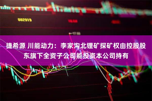 捷希源 川能动力：李家沟北锂矿探矿权由控股股东旗下全资子公司能投资本公司持有