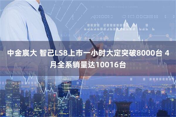 中金宸大 智己LS8上市一小时大定突破8000台 4月全系销量达10016台