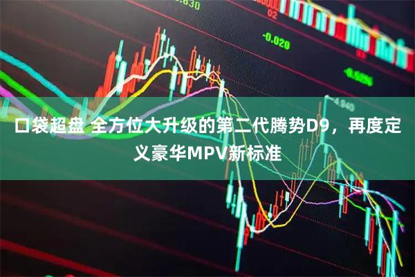 口袋超盘 全方位大升级的第二代腾势D9，再度定义豪华MPV新标准