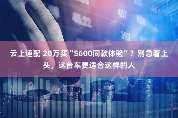云上速配 20万买“S600同款体验”？别急着上头，这台车更适合这样的人