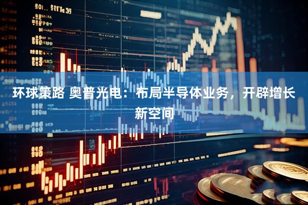 环球策路 奥普光电：布局半导体业务，开辟增长新空间