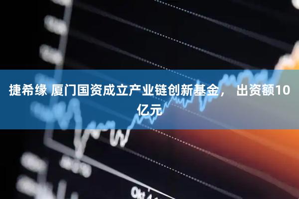 捷希缘 厦门国资成立产业链创新基金， 出资额10亿元