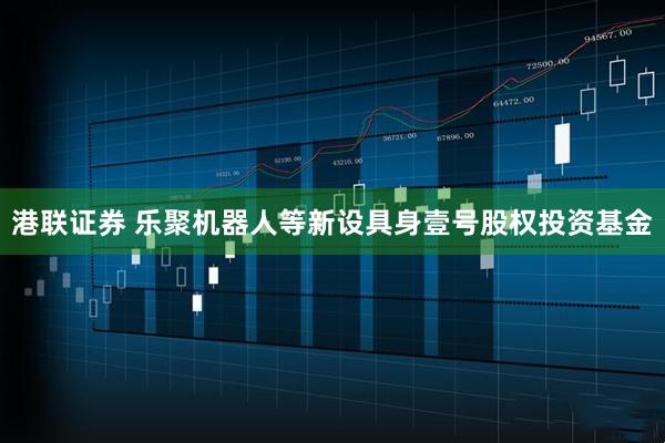 港联证券 乐聚机器人等新设具身壹号股权投资基金