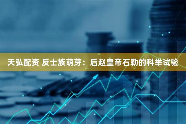 天弘配资 反士族萌芽：后赵皇帝石勒的科举试验