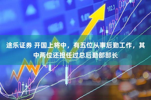 途乐证券 开国上将中，有五位从事后勤工作，其中两位还担任过总后勤部部长