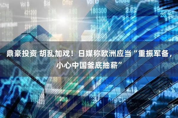 鼎豪投资 胡乱加戏！日媒称欧洲应当“重振军备，小心中国釜底抽薪”