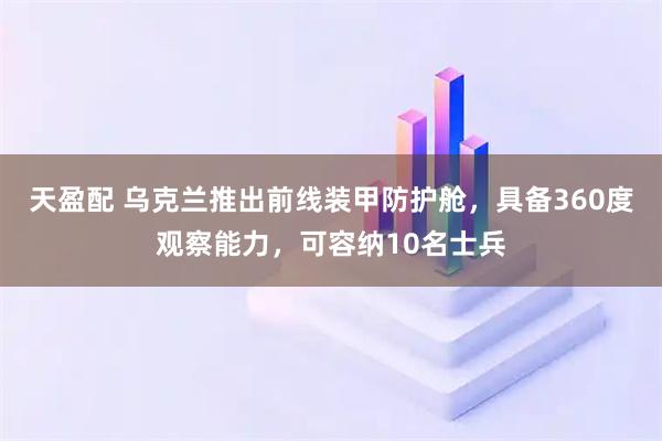 天盈配 乌克兰推出前线装甲防护舱，具备360度观察能力，可容纳10名士兵