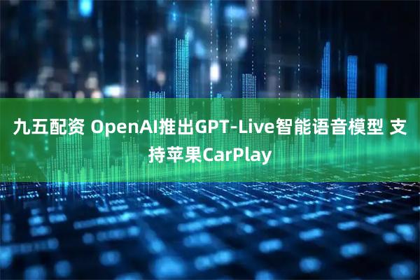 九五配资 OpenAI推出GPT-Live智能语音模型 支持苹果CarPlay