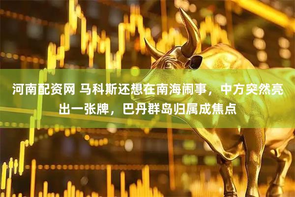 河南配资网 马科斯还想在南海闹事,中方突然亮出一张牌,巴丹群岛归属成焦点
