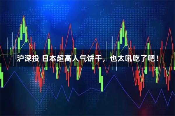 沪深投 日本超高人气饼干,也太吼吃了吧!