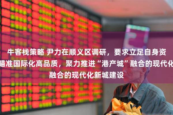 牛客栈策略 尹力在顺义区调研，要求立足自身资源禀赋，瞄准国际化高品质，聚力推进“港产城”融合的现代化新城建设